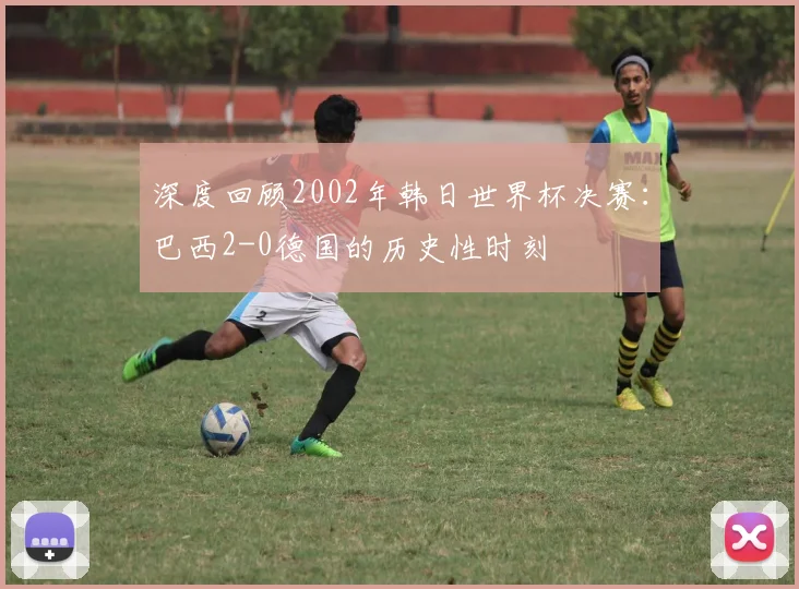深度回顾2002年韩日世界杯决赛：巴西2-0德国的历史性时刻