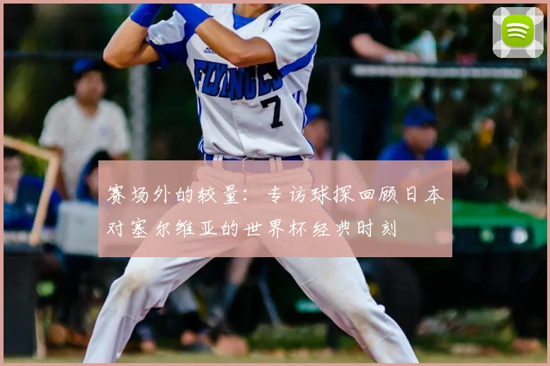 赛场外的较量：专访球探回顾日本对塞尔维亚的世界杯经典时刻