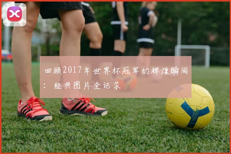 回顾2017年世界杯冠军的辉煌瞬间：经典图片全记录