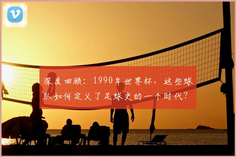 深度回顾：1990年世界杯，这些球队如何定义了足球史的一个时代？