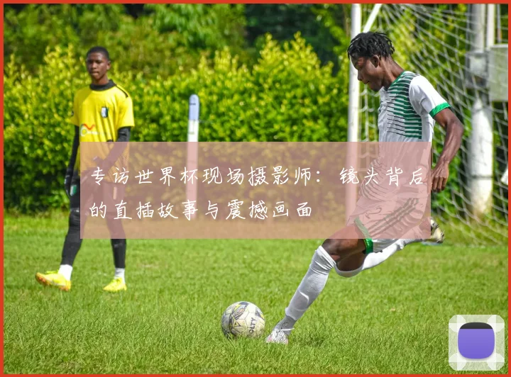 专访世界杯现场摄影师：镜头背后的直插故事与震撼画面
