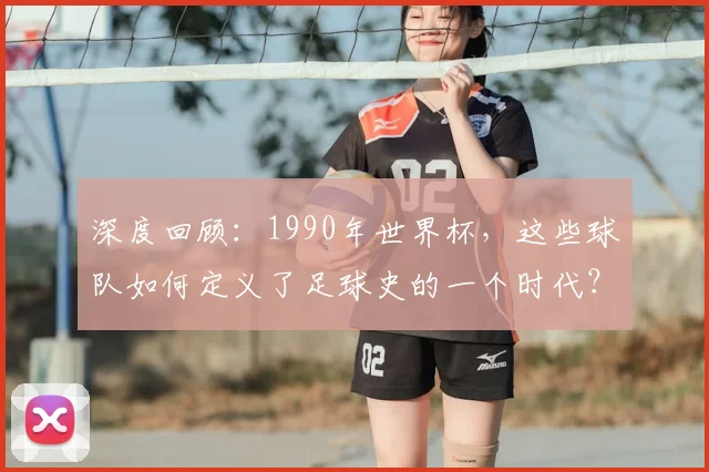 深度回顾:1990年世界杯,这些球队如何定义了足球史的一个时代?