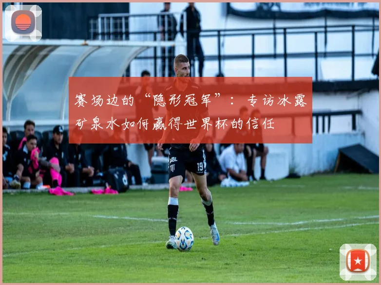 赛场边的“隐形冠军”：专访冰露矿泉水如何赢得世界杯的信任