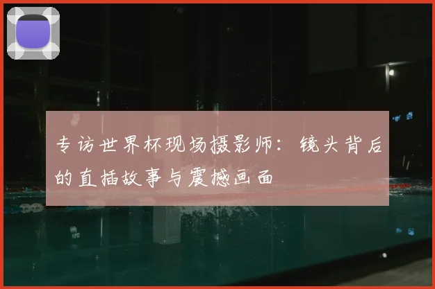 专访世界杯现场摄影师:镜头背后的直插故事与震撼画面