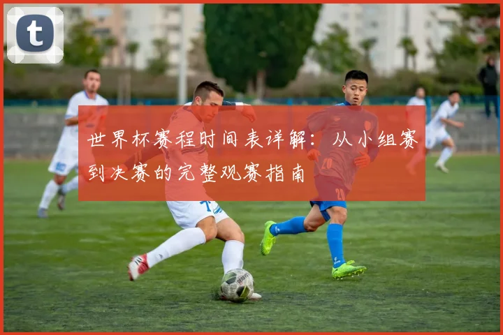 世界杯赛程时间表详解:从小组赛到决赛的完整观赛指南