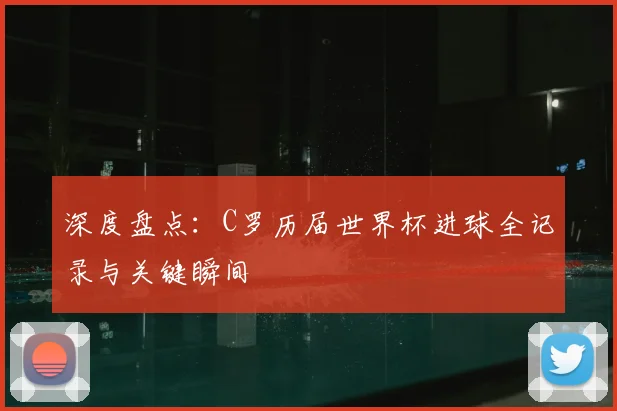 深度盘点：C罗历届世界杯进球全记录与关键瞬间