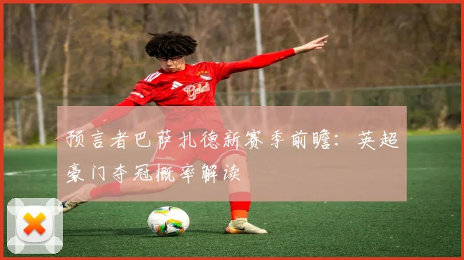 预言者巴萨扎德新赛季前瞻：英超豪门夺冠概率解读