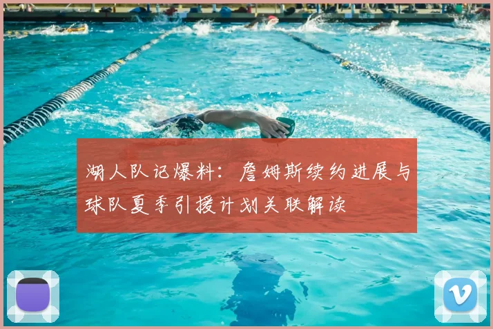 湖人队记爆料：詹姆斯续约进展与球队夏季引援计划关联解读