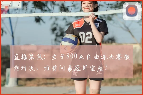 直播聚焦：女子800米自由泳决赛激烈对决，谁将问鼎冠军宝座？