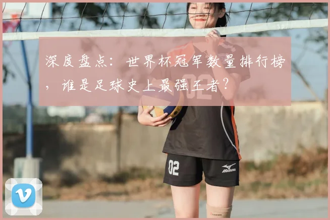 深度盘点：世界杯冠军数量排行榜，谁是足球史上最强王者？